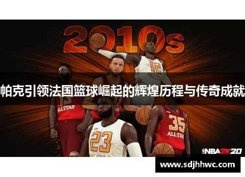 帕克引领法国篮球崛起的辉煌历程与传奇成就